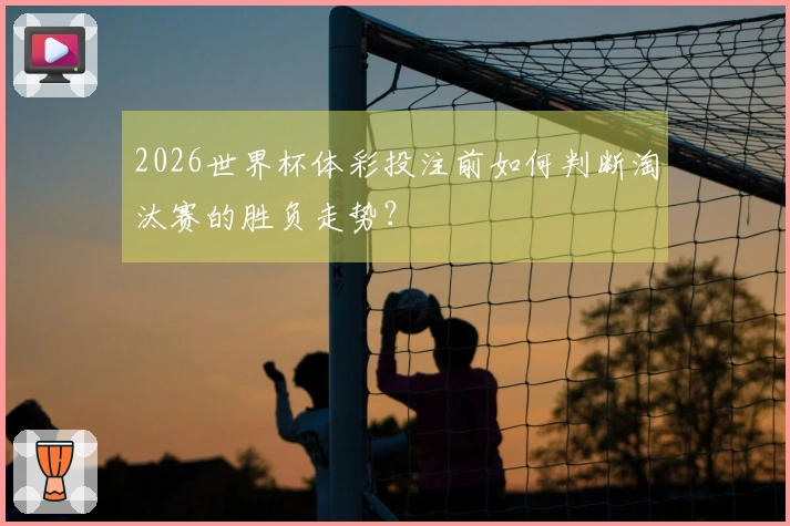 2026世界杯体彩投注前如何判断淘汰赛的胜负走势？