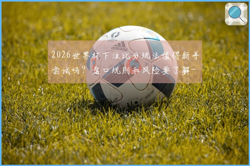 2026世界杯下注比分玩法值得新手尝试吗？盘口规则和风险要了解-